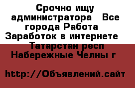 Срочно ищу администратора - Все города Работа » Заработок в интернете   . Татарстан респ.,Набережные Челны г.